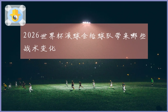 2026世界杯滚球会给球队带来哪些战术变化