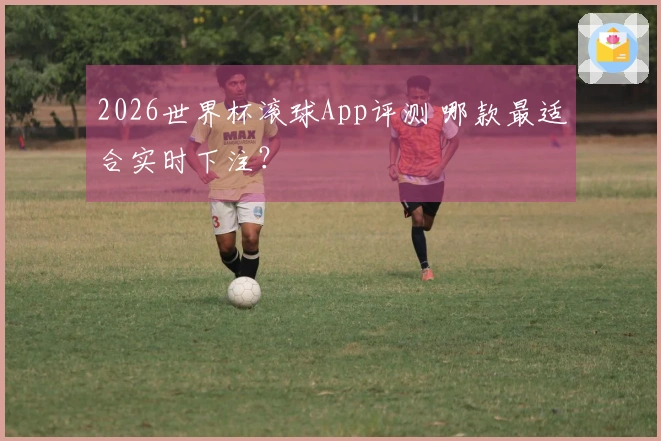 2026世界杯滚球App评测 哪款最适合实时下注？