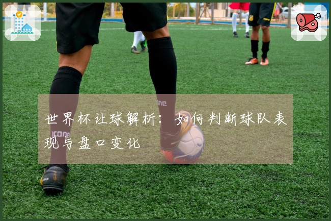 世界杯让球解析：如何判断球队表现与盘口变化